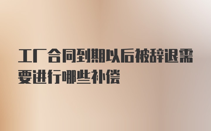 工厂合同到期以后被辞退需要进行哪些补偿