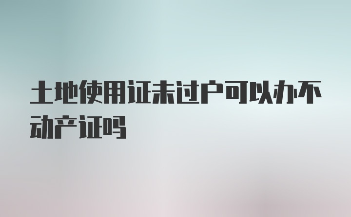 土地使用证未过户可以办不动产证吗