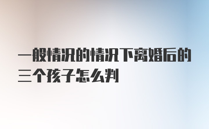 一般情况的情况下离婚后的三个孩子怎么判