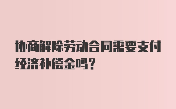 协商解除劳动合同需要支付经济补偿金吗？