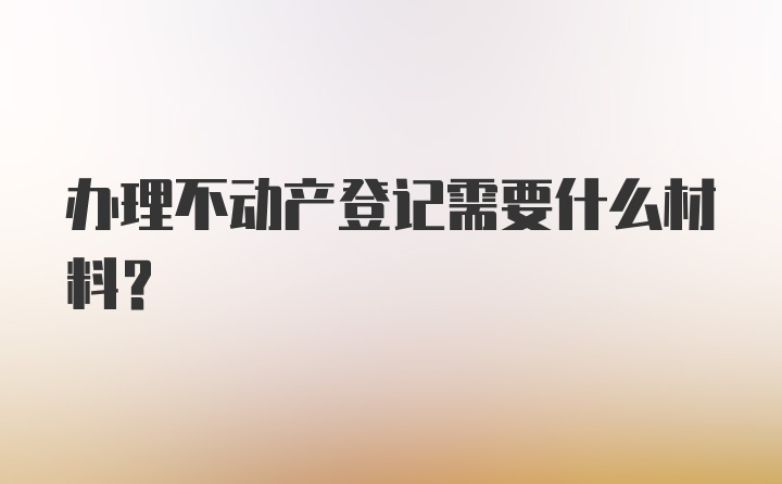 办理不动产登记需要什么材料？