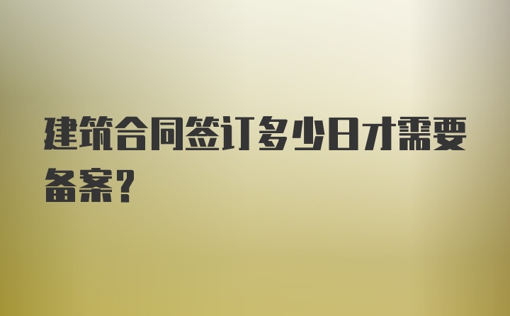 建筑合同签订多少日才需要备案？