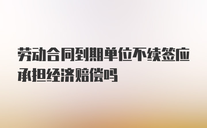 劳动合同到期单位不续签应承担经济赔偿吗