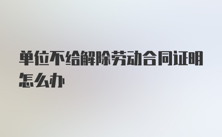 单位不给解除劳动合同证明怎么办