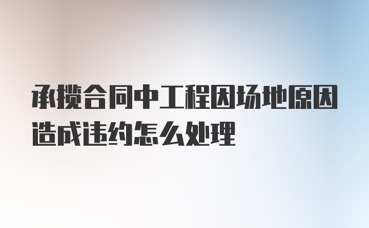 承揽合同中工程因场地原因造成违约怎么处理