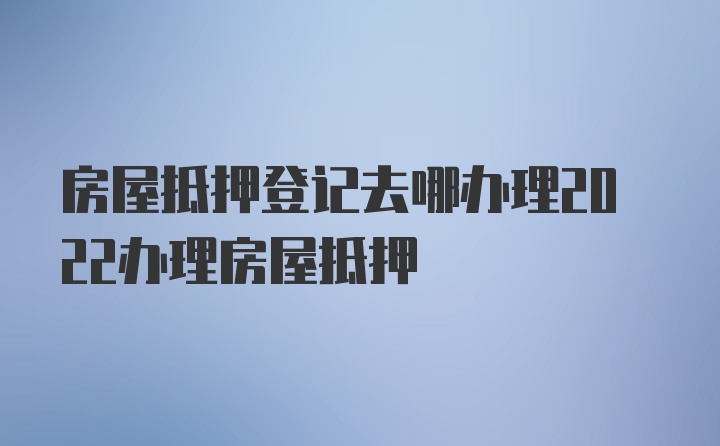 房屋抵押登记去哪办理2022办理房屋抵押