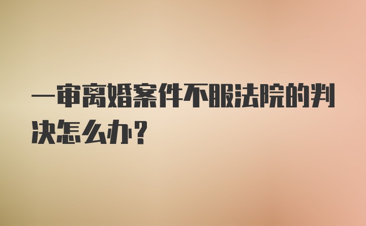 一审离婚案件不服法院的判决怎么办？