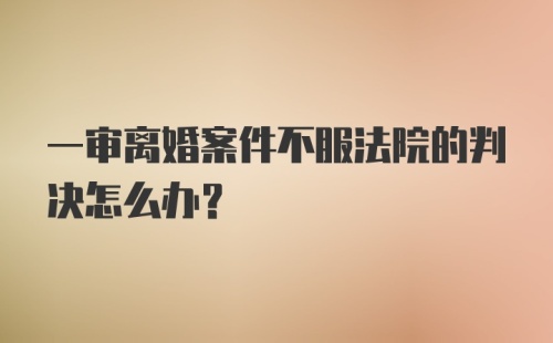 一审离婚案件不服法院的判决怎么办？