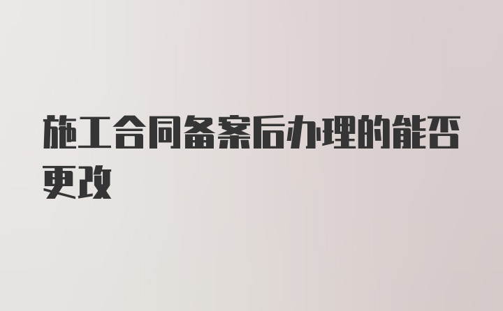 施工合同备案后办理的能否更改