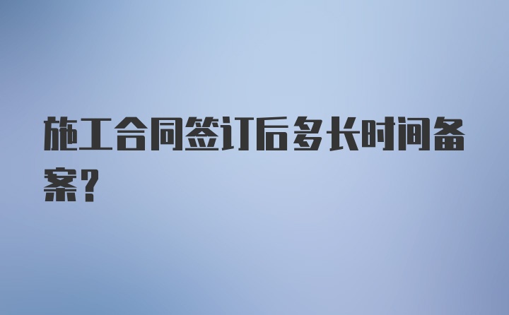 施工合同签订后多长时间备案?