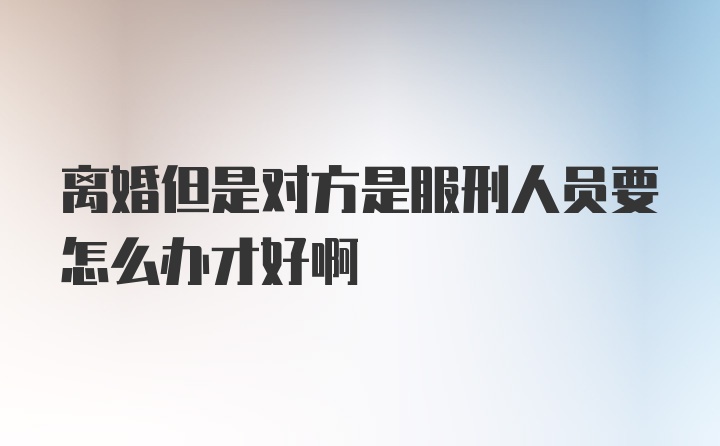 离婚但是对方是服刑人员要怎么办才好啊