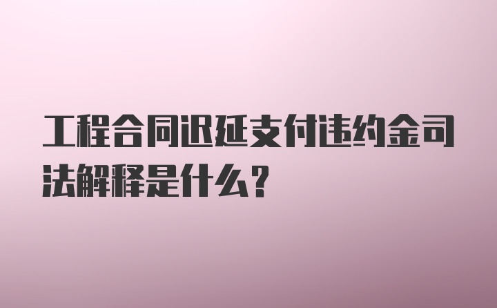 工程合同迟延支付违约金司法解释是什么？