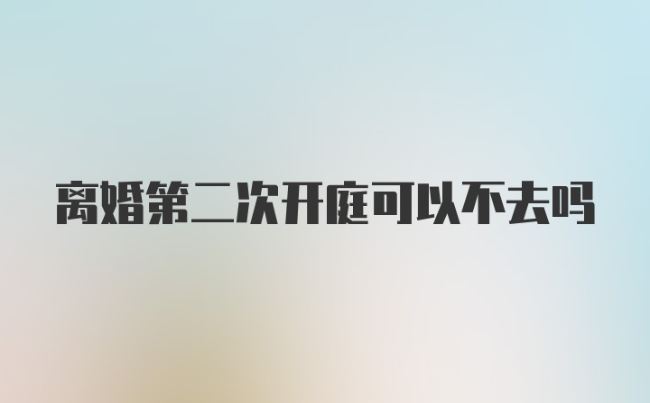 离婚第二次开庭可以不去吗