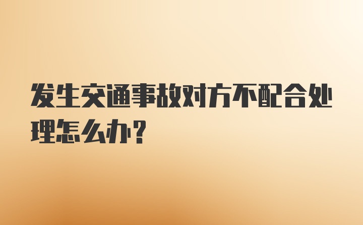 发生交通事故对方不配合处理怎么办？