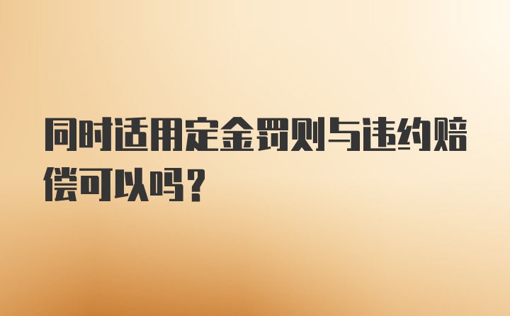 同时适用定金罚则与违约赔偿可以吗?