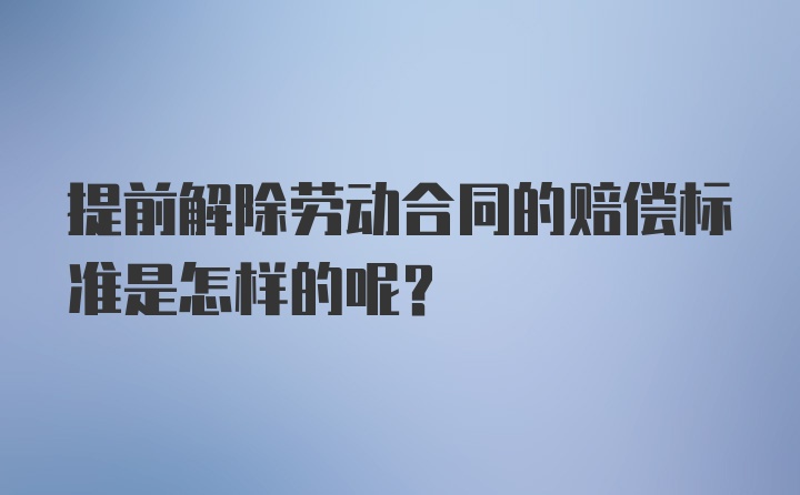 提前解除劳动合同的赔偿标准是怎样的呢？