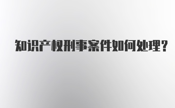 知识产权刑事案件如何处理？