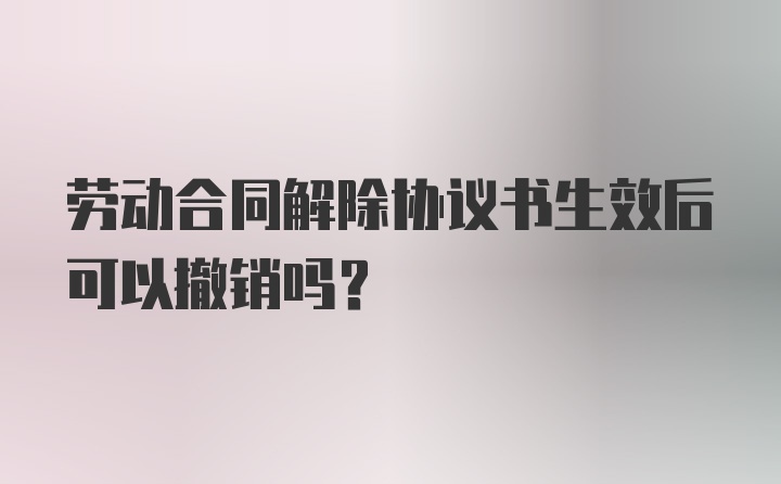 劳动合同解除协议书生效后可以撤销吗？