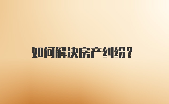 如何解决房产纠纷？