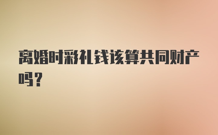 离婚时彩礼钱该算共同财产吗？