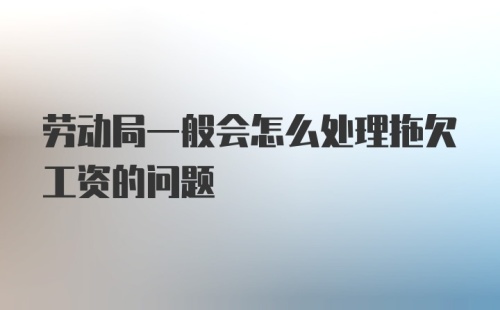 劳动局一般会怎么处理拖欠工资的问题