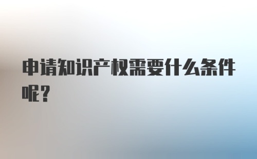 申请知识产权需要什么条件呢?