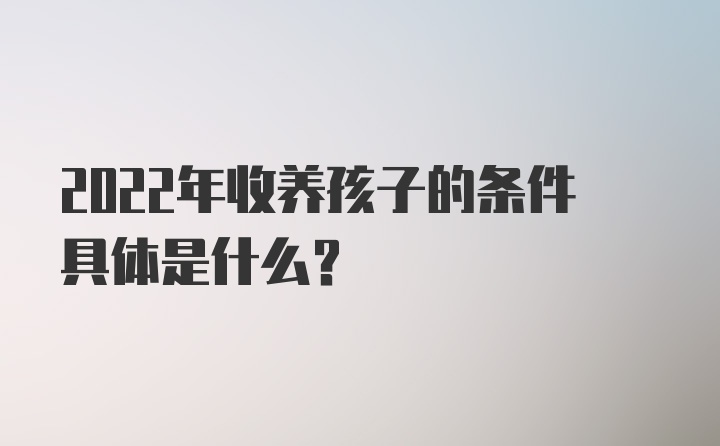 2022年收养孩子的条件具体是什么？