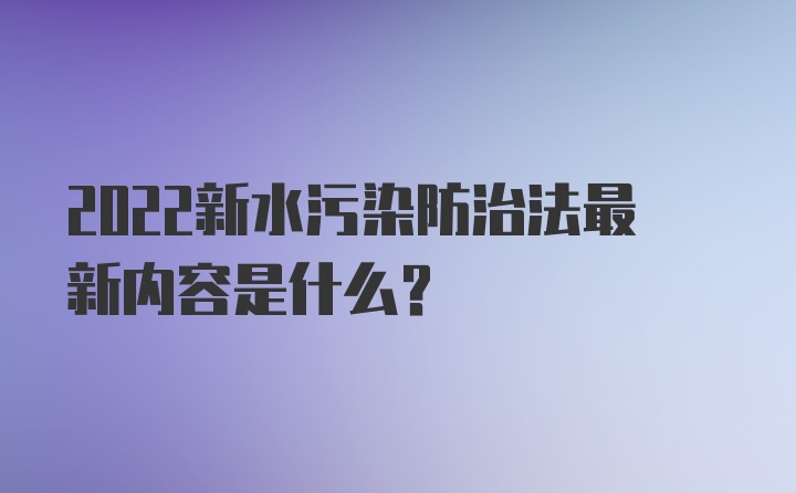 2022新水污染防治法最新内容是什么？