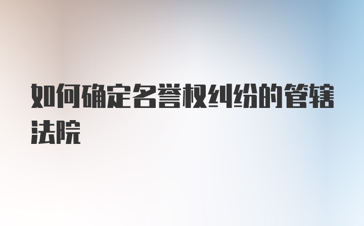 如何确定名誉权纠纷的管辖法院