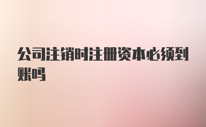 公司注销时注册资本必须到账吗