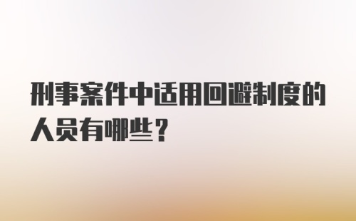 刑事案件中适用回避制度的人员有哪些?