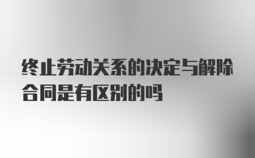 终止劳动关系的决定与解除合同是有区别的吗