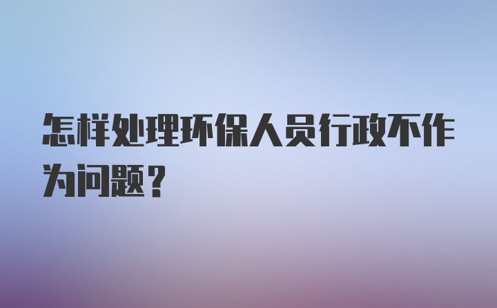 怎样处理环保人员行政不作为问题？