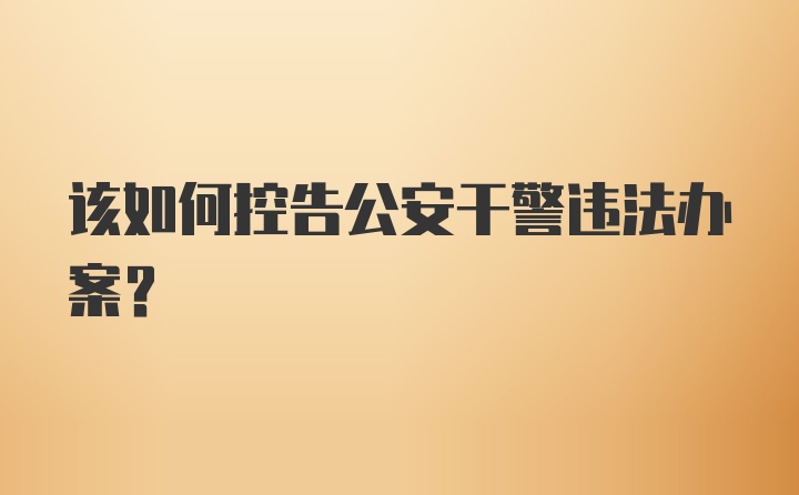 该如何控告公安干警违法办案？