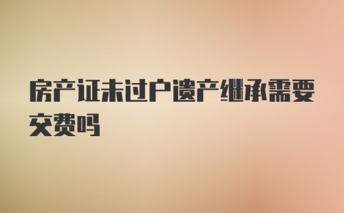 房产证未过户遗产继承需要交费吗