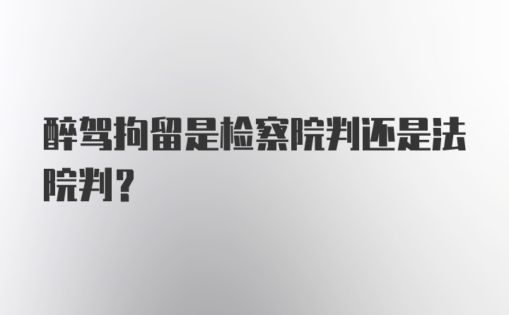 醉驾拘留是检察院判还是法院判？