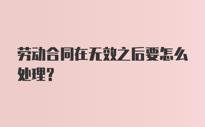 劳动合同在无效之后要怎么处理？