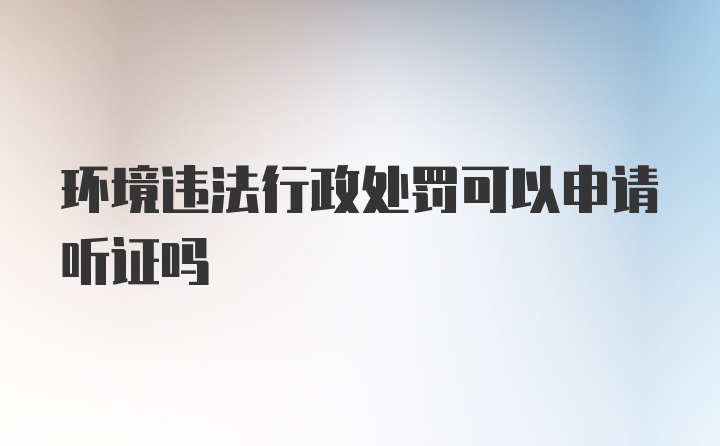 环境违法行政处罚可以申请听证吗