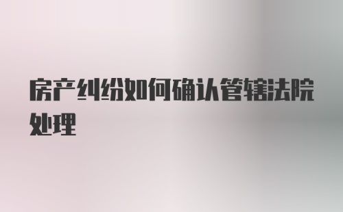 房产纠纷如何确认管辖法院处理