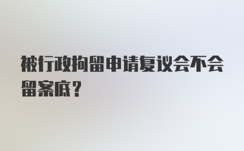 被行政拘留申请复议会不会留案底？