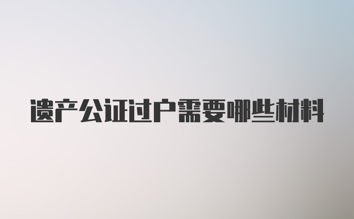 遗产公证过户需要哪些材料