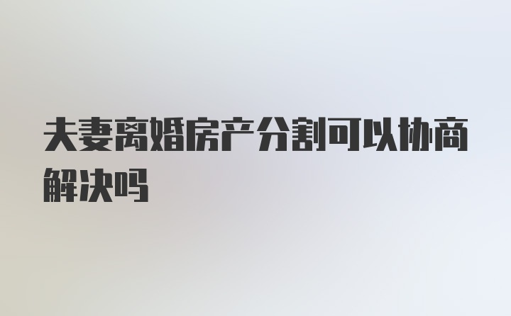 夫妻离婚房产分割可以协商解决吗