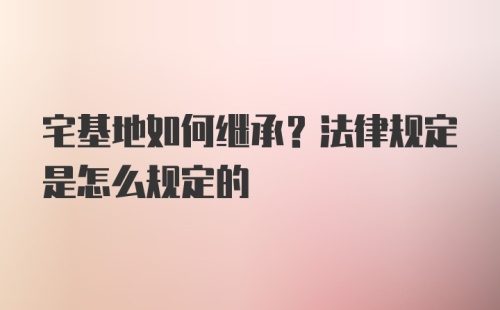 宅基地如何继承？法律规定是怎么规定的