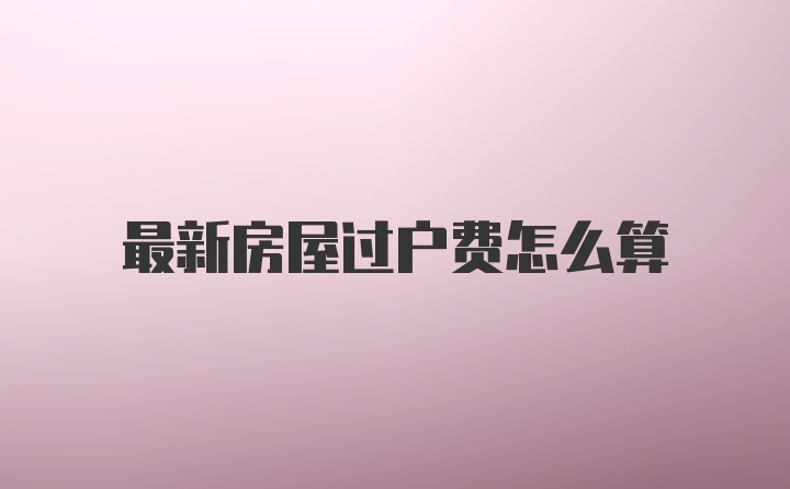 最新房屋过户费怎么算