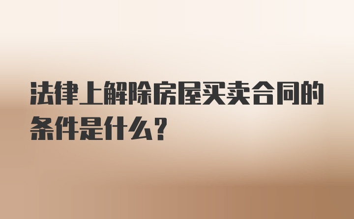 法律上解除房屋买卖合同的条件是什么?