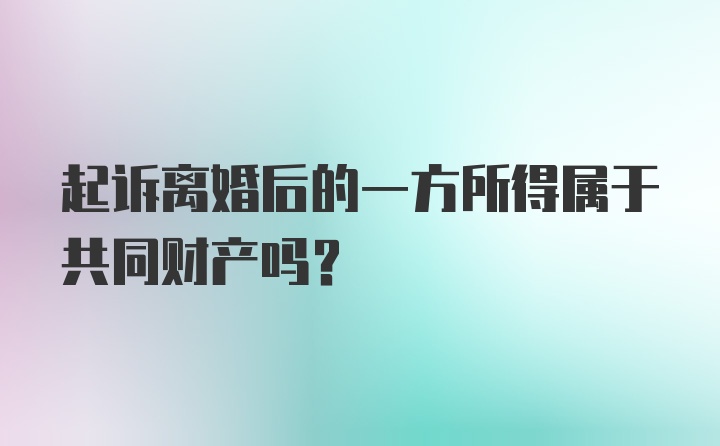 起诉离婚后的一方所得属于共同财产吗？