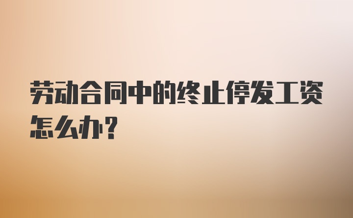 劳动合同中的终止停发工资怎么办?