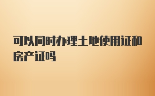 可以同时办理土地使用证和房产证吗