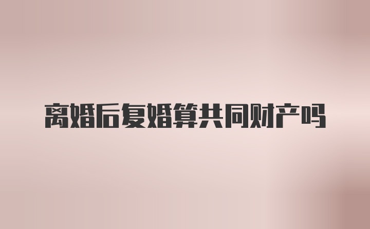 离婚后复婚算共同财产吗