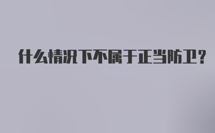 什么情况下不属于正当防卫？